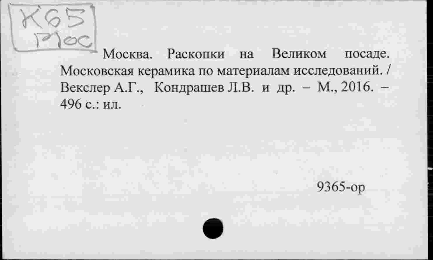 ﻿Москва.
Раскопки на
Великом
посаде.
Московская керамика по материалам исследований. / Векслер А.Г., Кондрашев Л.В. и др. - М., 2016. -496 с.: ил.
9365-ор